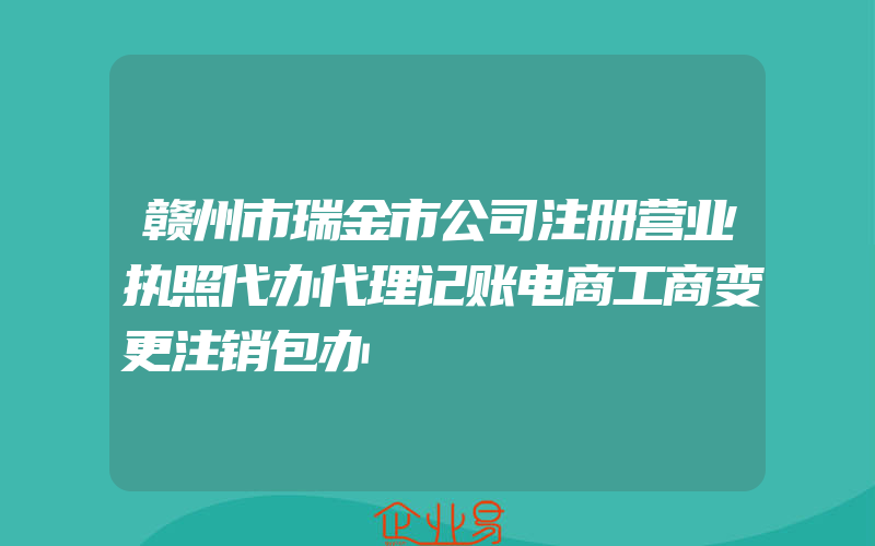 赣州市瑞金市公司注册营业执照代办代理记账电商工商变更注销包办