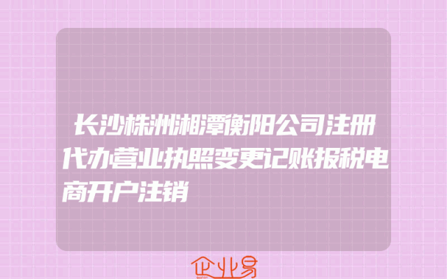 长沙株洲湘潭衡阳公司注册代办营业执照变更记账报税电商开户注销