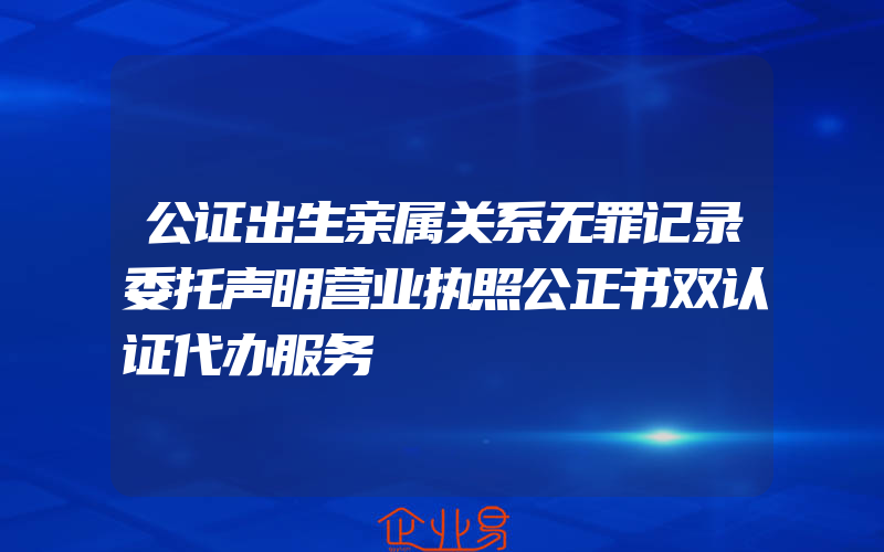 公证出生亲属关系无罪记录委托声明营业执照公正书双认证代办服务