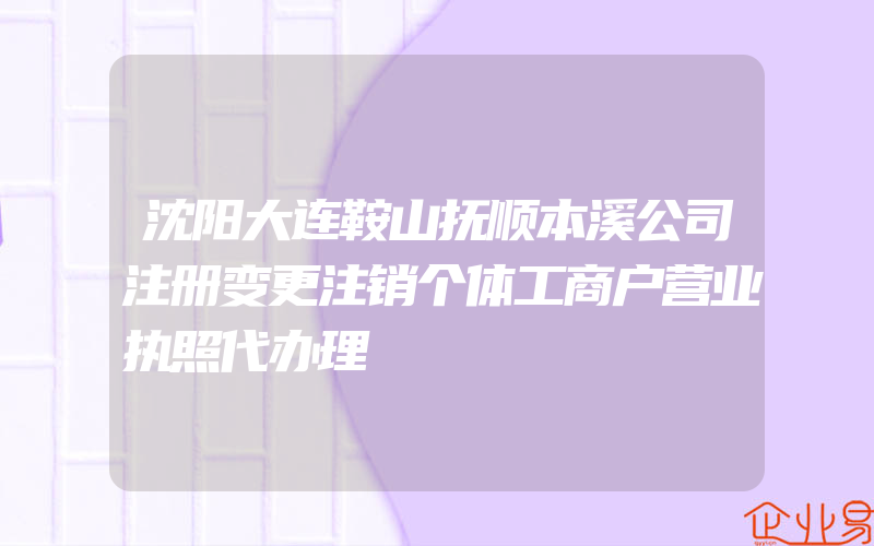 沈阳大连鞍山抚顺本溪公司注册变更注销个体工商户营业执照代办理