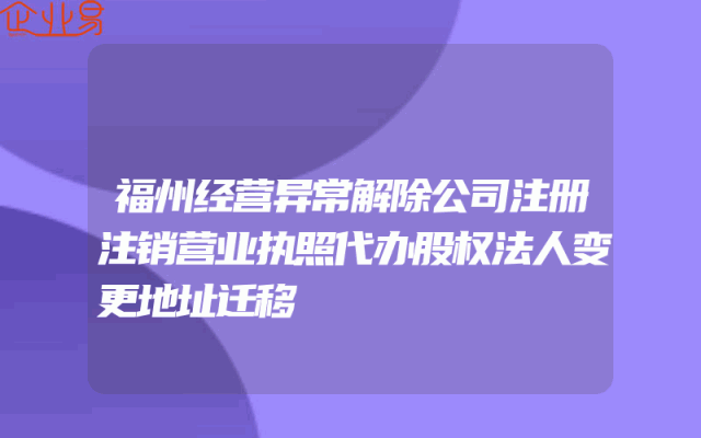 福州经营异常解除公司注册注销营业执照代办股权法人变更地址迁移
