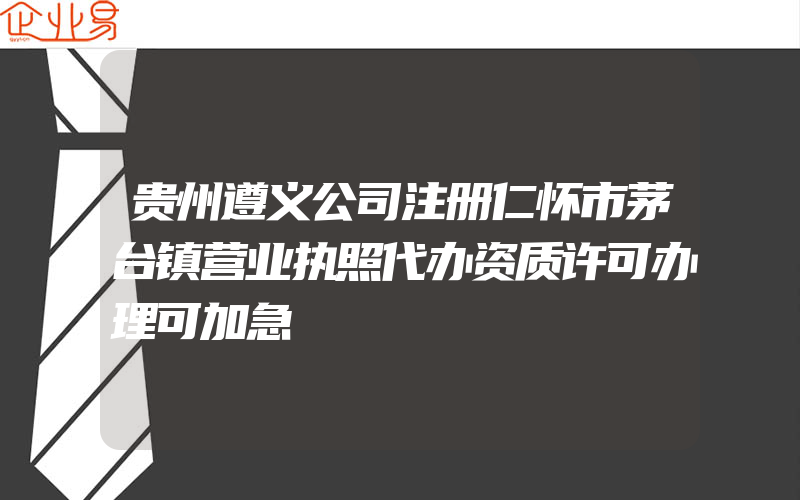 贵州遵义公司注册仁怀市茅台镇营业执照代办资质许可办理可加急