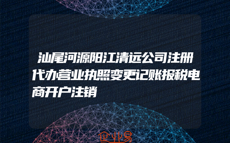 汕尾河源阳江清远公司注册代办营业执照变更记账报税电商开户注销