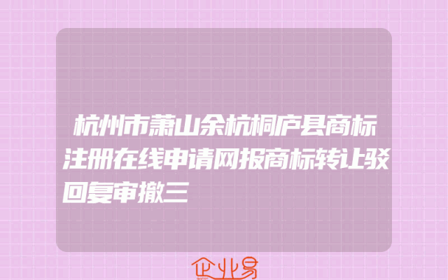 杭州市萧山余杭桐庐县商标注册在线申请网报商标转让驳回复审撤三
