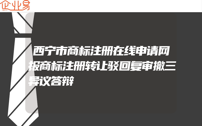 西宁市商标注册在线申请网报商标注册转让驳回复审撤三异议答辩