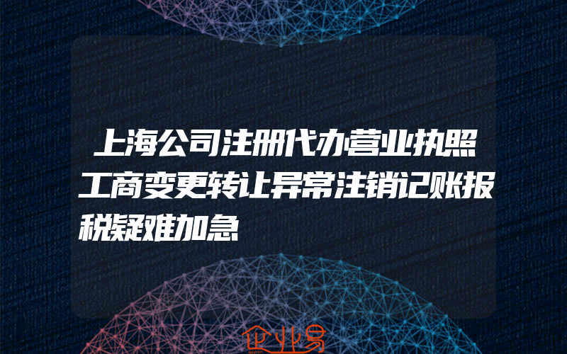 上海公司注册代办营业执照工商变更转让异常注销记账报税疑难加急