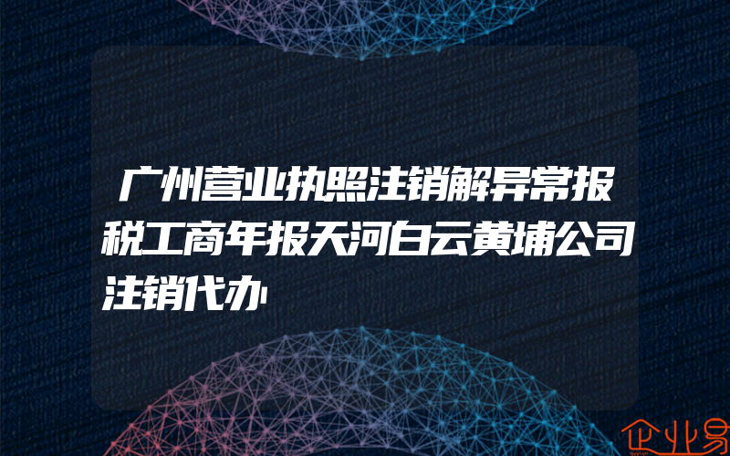 广州营业执照注销解异常报税工商年报天河白云黄埔公司注销代办