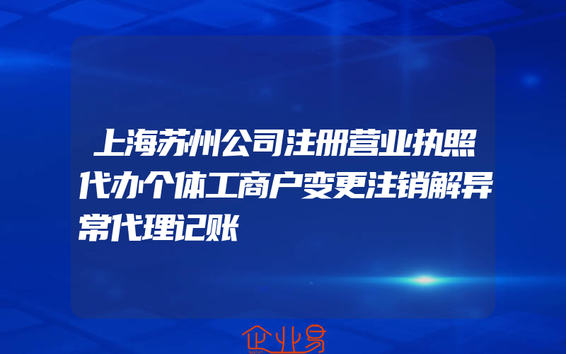 上海苏州公司注册营业执照代办个体工商户变更注销解异常代理记账