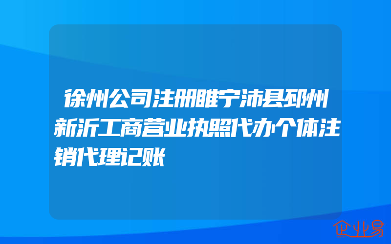 徐州公司注册睢宁沛县邳州新沂工商营业执照代办个体注销代理记账