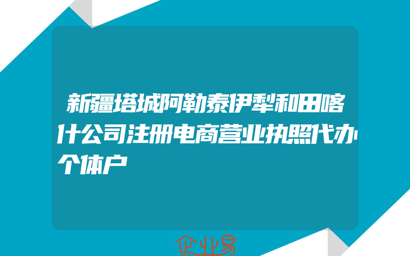 新疆塔城阿勒泰伊犁和田喀什公司注册电商营业执照代办个体户