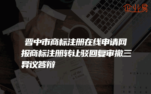 晋中市商标注册在线申请网报商标注册转让驳回复审撤三异议答辩