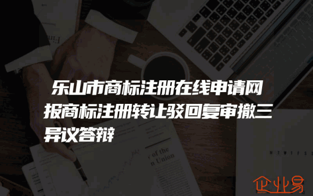 乐山市商标注册在线申请网报商标注册转让驳回复审撤三异议答辩