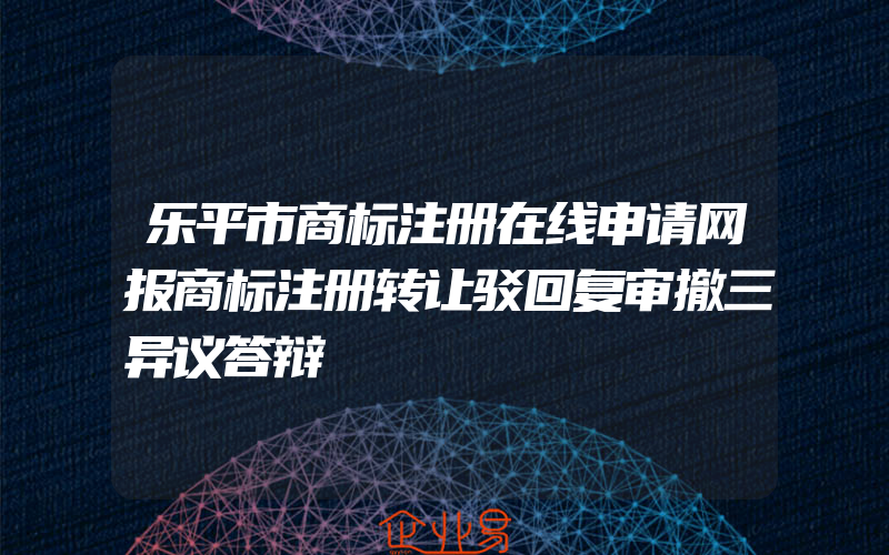 乐平市商标注册在线申请网报商标注册转让驳回复审撤三异议答辩