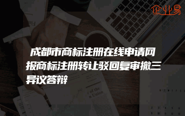 成都市商标注册在线申请网报商标注册转让驳回复审撤三异议答辩
