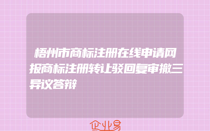 梧州市商标注册在线申请网报商标注册转让驳回复审撤三异议答辩