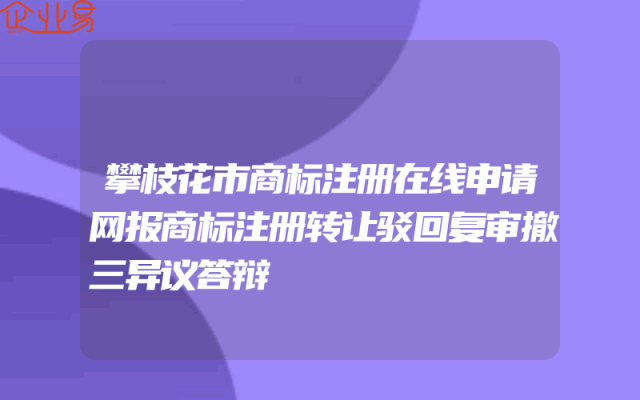攀枝花市商标注册在线申请网报商标注册转让驳回复审撤三异议答辩