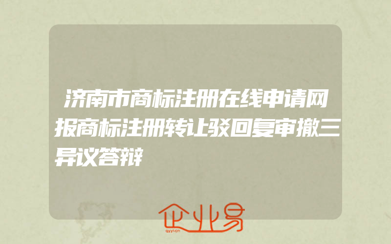 济南市商标注册在线申请网报商标注册转让驳回复审撤三异议答辩