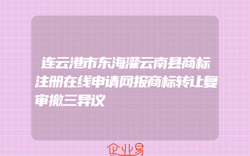 连云港市东海灌云南县商标注册在线申请网报商标转让复审撤三异议