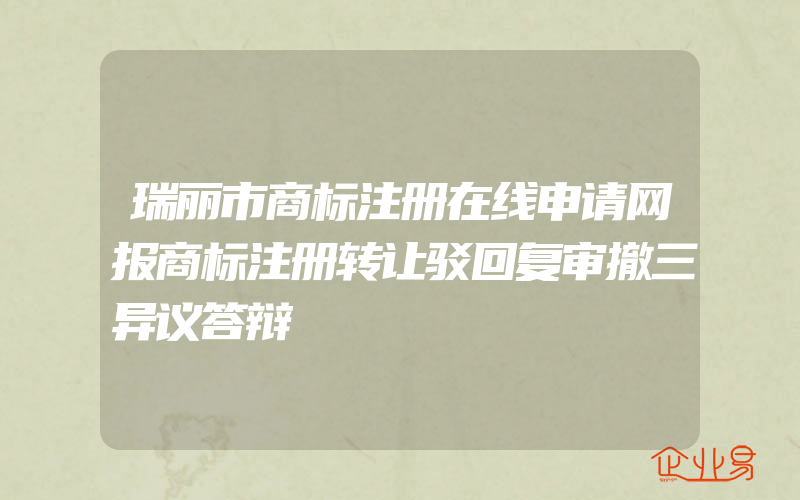 瑞丽市商标注册在线申请网报商标注册转让驳回复审撤三异议答辩