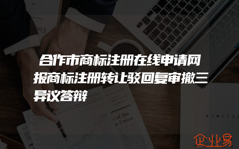 合作市商标注册在线申请网报商标注册转让驳回复审撤三异议答辩