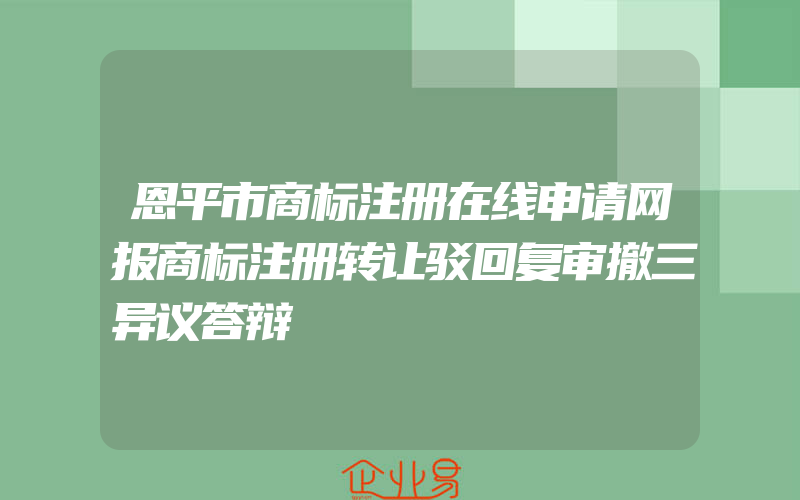 恩平市商标注册在线申请网报商标注册转让驳回复审撤三异议答辩