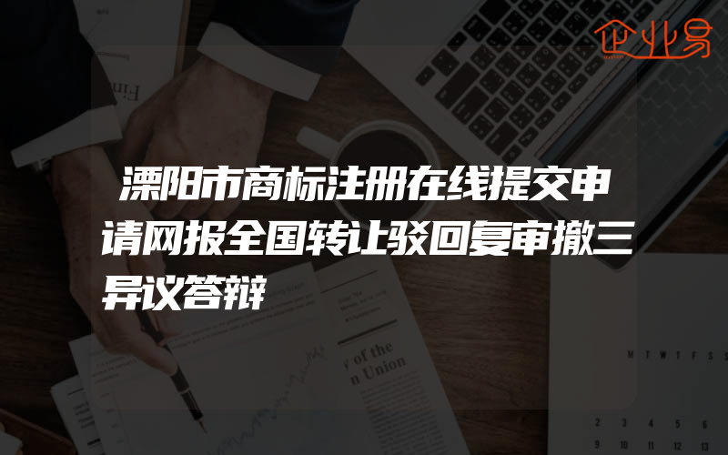 溧阳市商标注册在线提交申请网报全国转让驳回复审撤三异议答辩