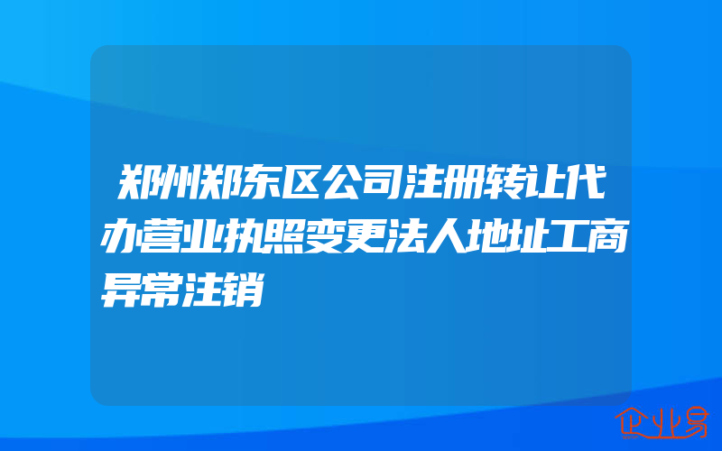 郑州郑东区公司注册转让代办营业执照变更法人地址工商异常注销