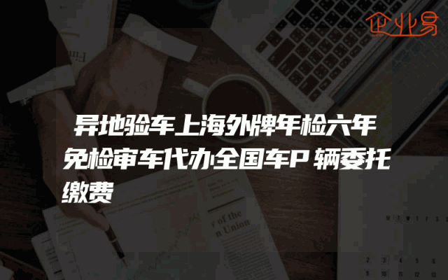 异地验车上海外牌年检六年免检审车代办全国车P辆委托缴费