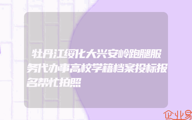 牡丹江绥化大兴安岭跑腿服务代办事高校学籍档案投标报名帮忙拍照