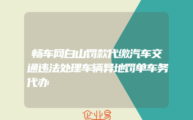 畅车网白山罚款代缴汽车交通违法处理车辆异地罚单车务代办