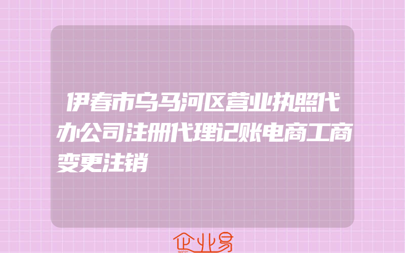 伊春市乌马河区营业执照代办公司注册代理记账电商工商变更注销