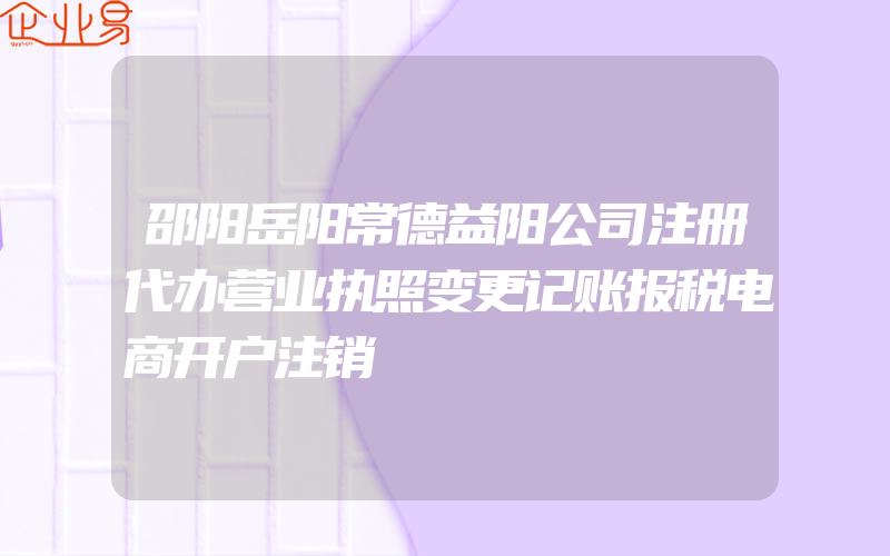 邵阳岳阳常德益阳公司注册代办营业执照变更记账报税电商开户注销