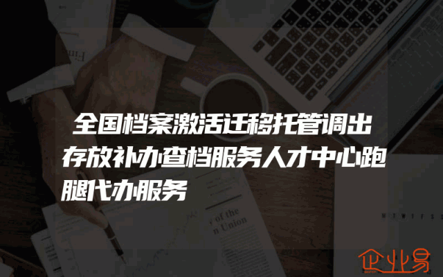 全国档案激活迁移托管调出存放补办查档服务人才中心跑腿代办服务