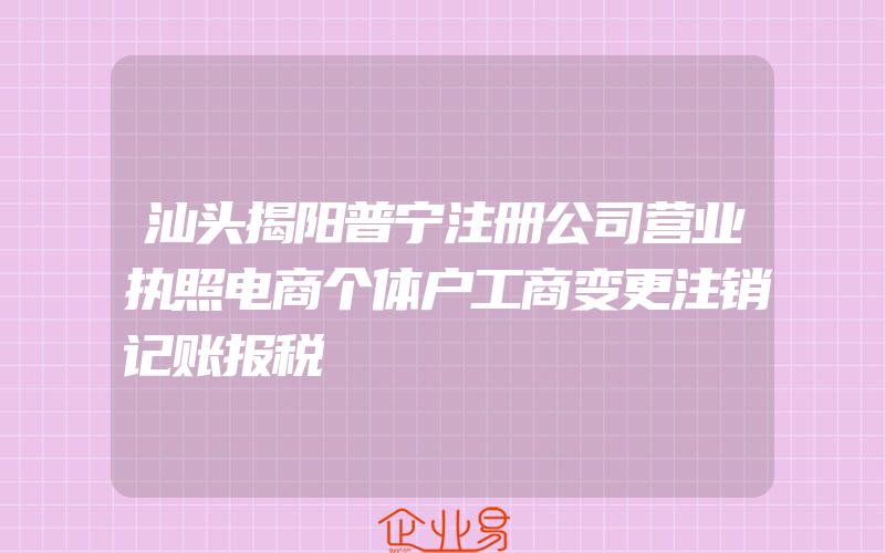 汕头揭阳普宁注册公司营业执照电商个体户工商变更注销记账报税