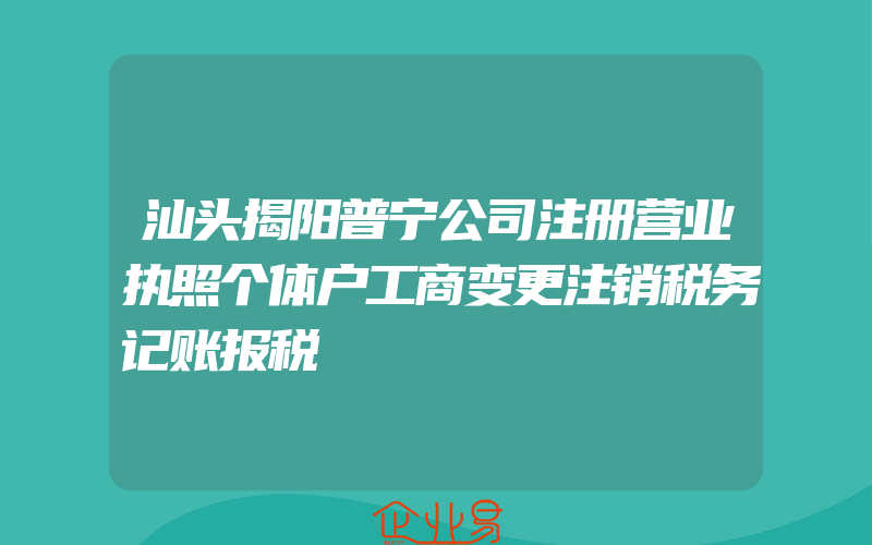 汕头揭阳普宁公司注册营业执照个体户工商变更注销税务记账报税