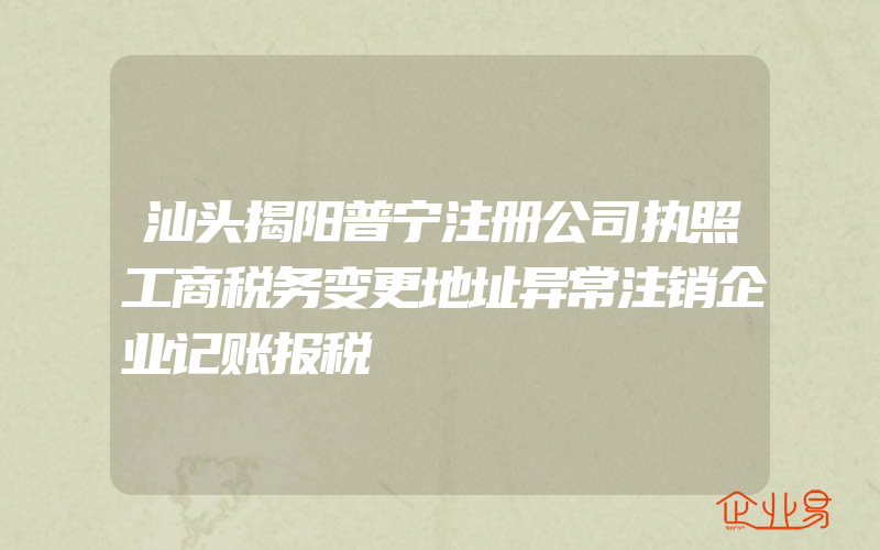 汕头揭阳普宁注册公司执照工商税务变更地址异常注销企业记账报税