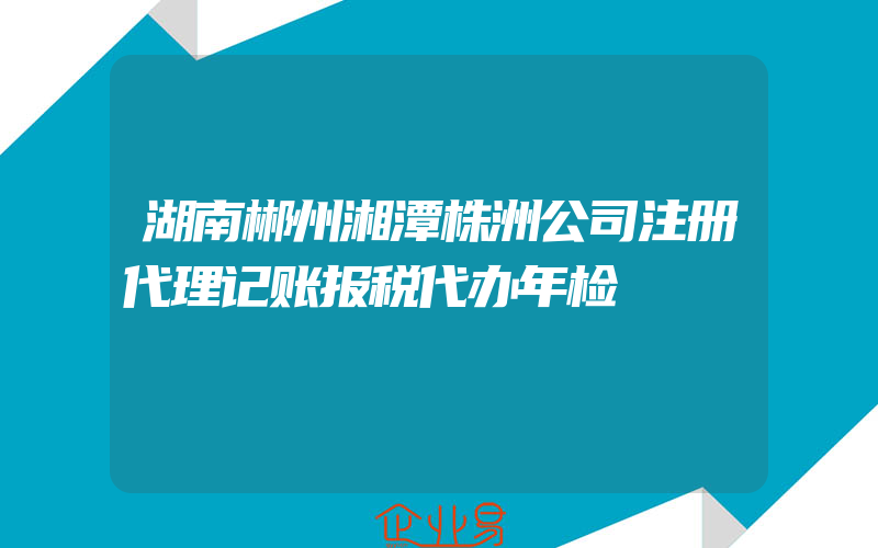 湖南郴州湘潭株洲公司注册代理记账报税代办年检