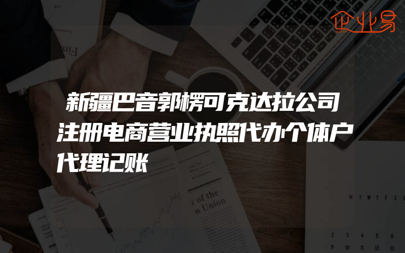 新疆巴音郭楞可克达拉公司注册电商营业执照代办个体户代理记账