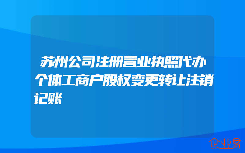 苏州公司注册营业执照代办个体工商户股权变更转让注销记账