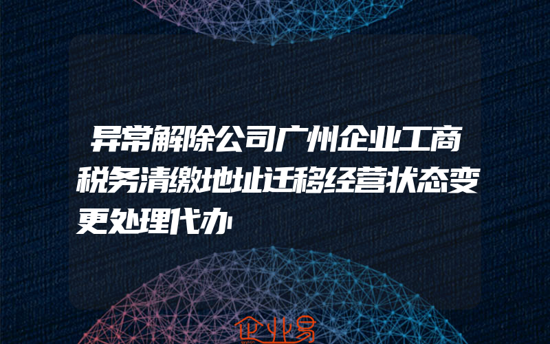 异常解除公司广州企业工商税务清缴地址迁移经营状态变更处理代办