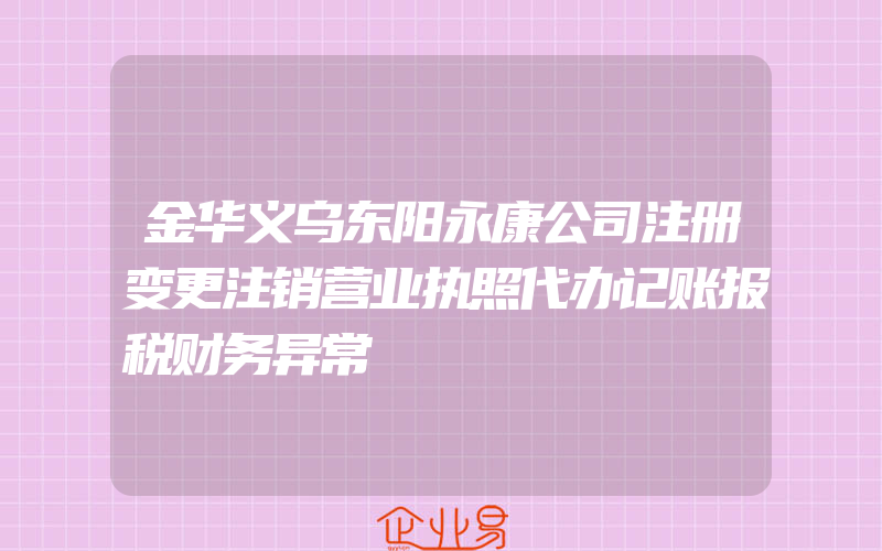 金华义乌东阳永康公司注册变更注销营业执照代办记账报税财务异常