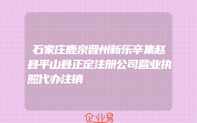 石家庄鹿泉晋州新乐辛集赵县平山县正定注册公司营业执照代办注销