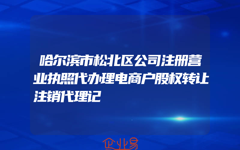 哈尔滨市松北区公司注册营业执照代办理电商户股权转让注销代理记