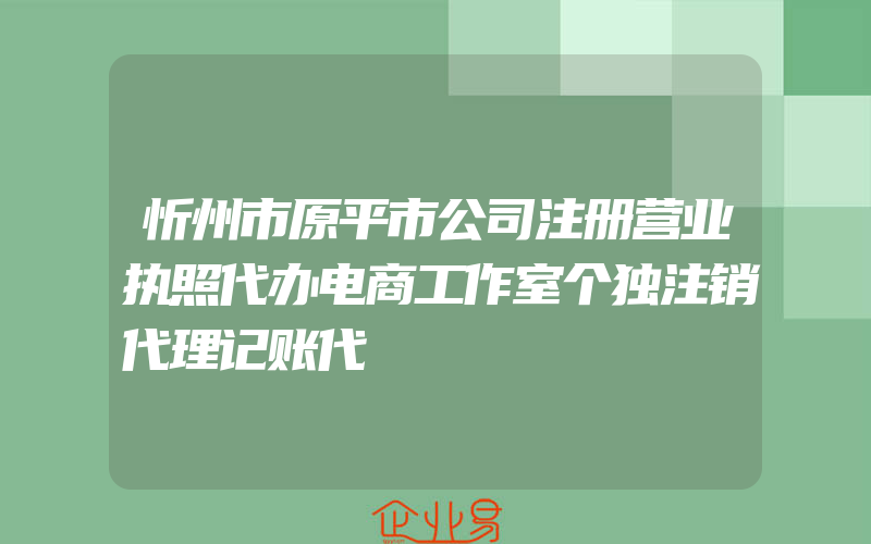 忻州市原平市公司注册营业执照代办电商工作室个独注销代理记账代