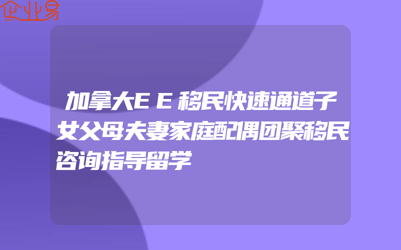 加拿大EE移民快速通道子女父母夫妻家庭配偶团聚移民咨询指导留学